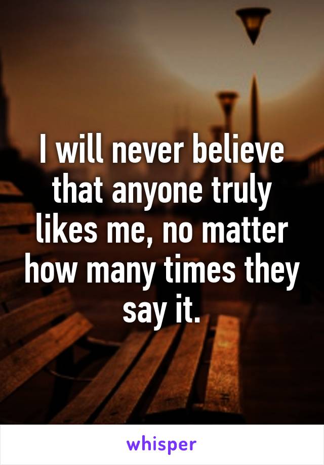 I will never believe that anyone truly likes me, no matter how many times they say it.