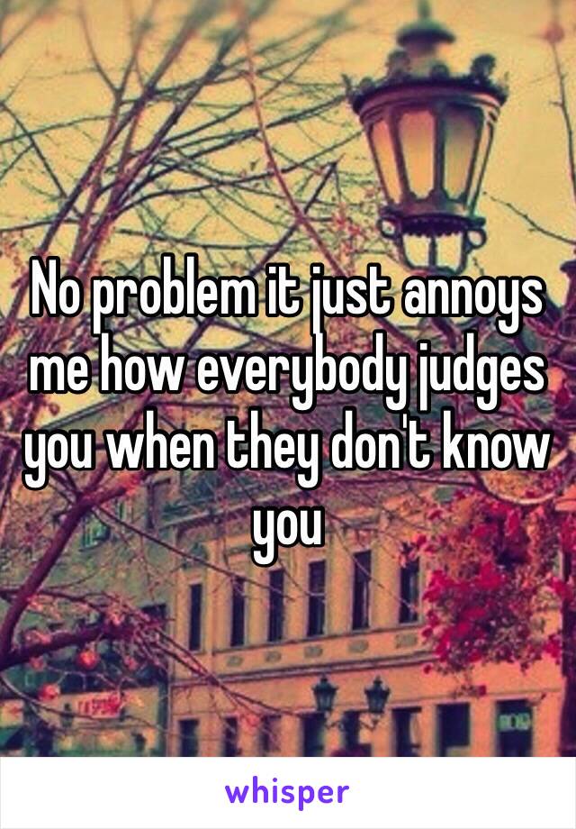 No problem it just annoys me how everybody judges you when they don't know you