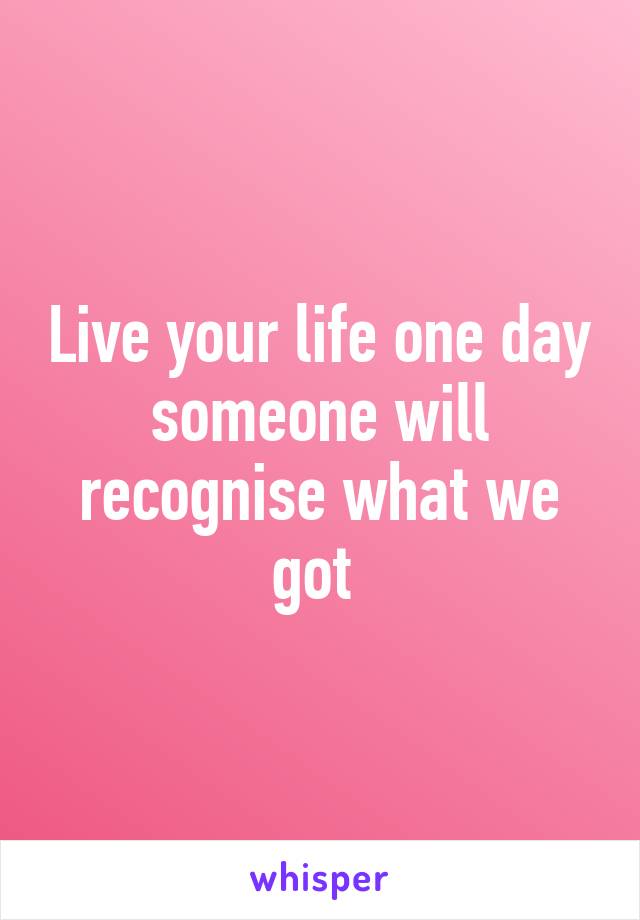 Live your life one day someone will recognise what we got 