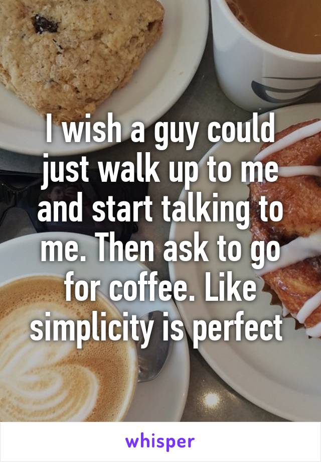 I wish a guy could just walk up to me and start talking to me. Then ask to go for coffee. Like simplicity is perfect 