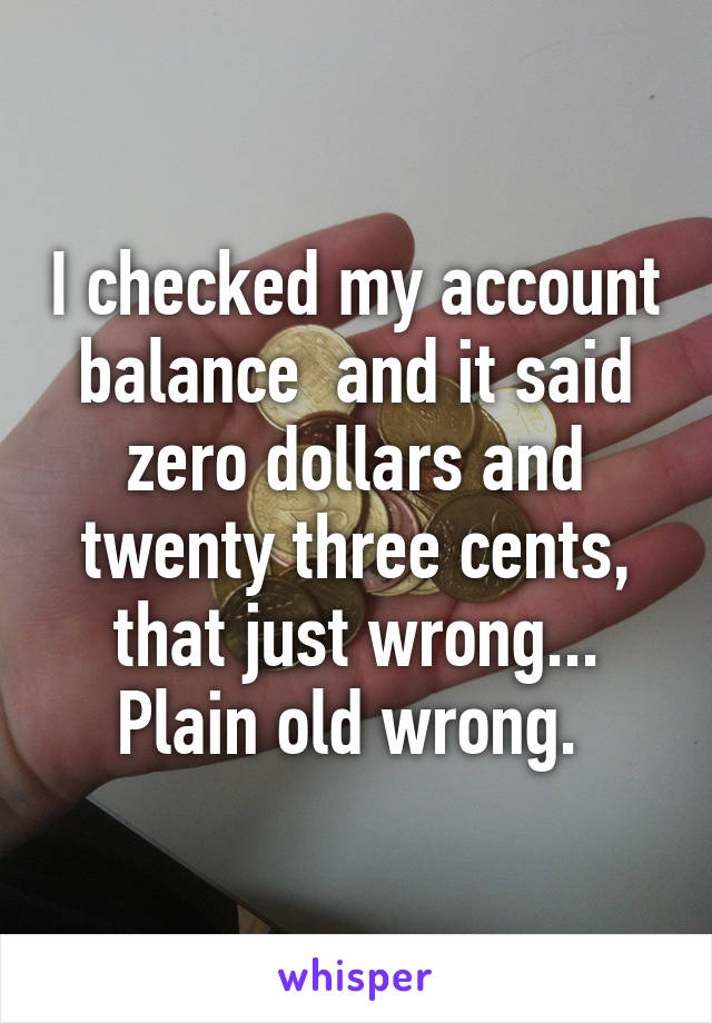 I checked my account balance  and it said zero dollars and twenty three cents, that just wrong... Plain old wrong. 