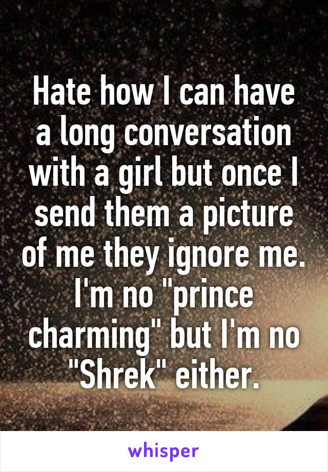 Hate how I can have a long conversation with a girl but once I send them a picture of me they ignore me. I'm no "prince charming" but I'm no "Shrek" either.