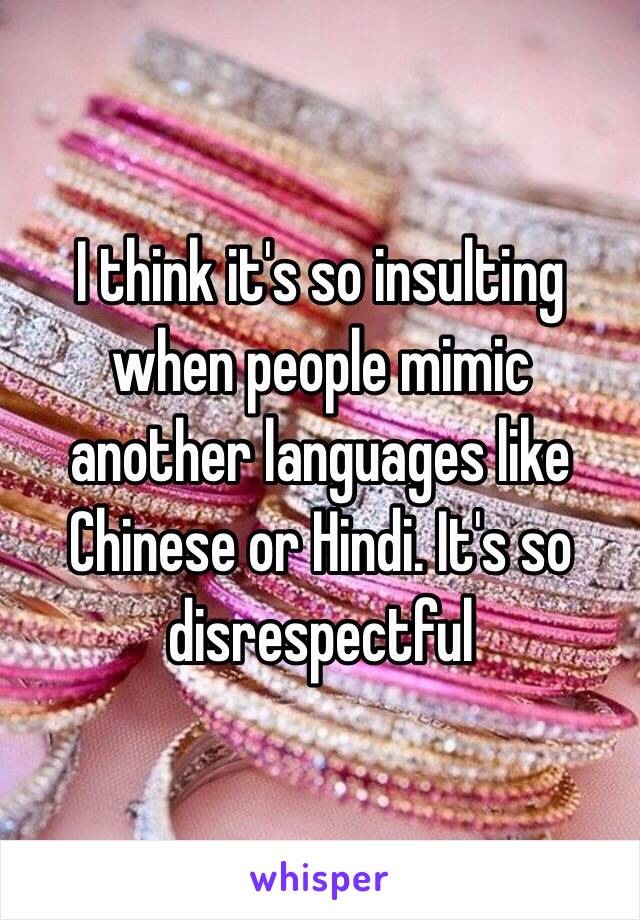 I think it's so insulting when people mimic another languages like Chinese or Hindi. It's so disrespectful 