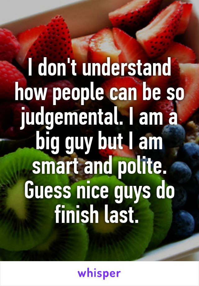 I don't understand how people can be so judgemental. I am a big guy but I am smart and polite. Guess nice guys do finish last. 