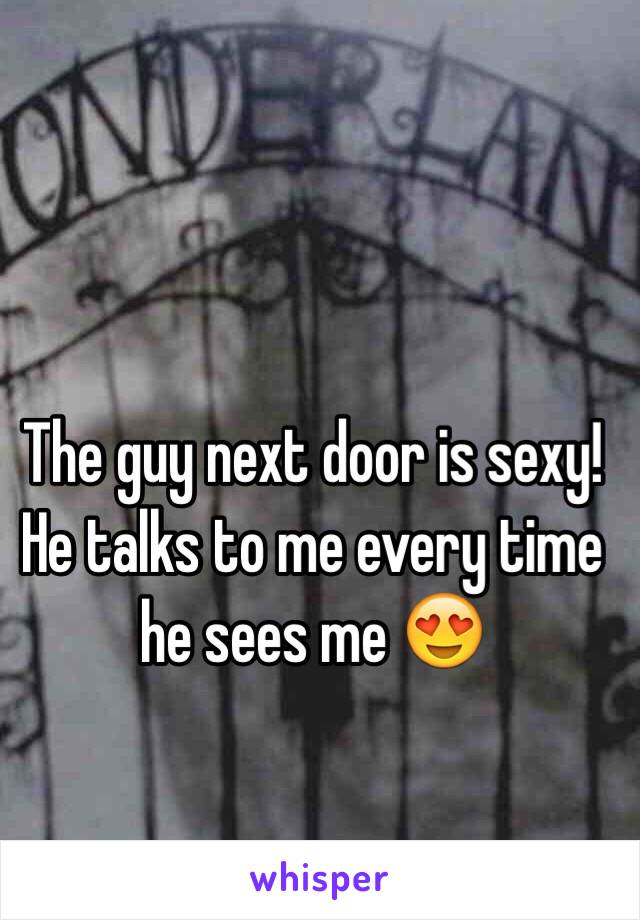 The guy next door is sexy! He talks to me every time he sees me 😍