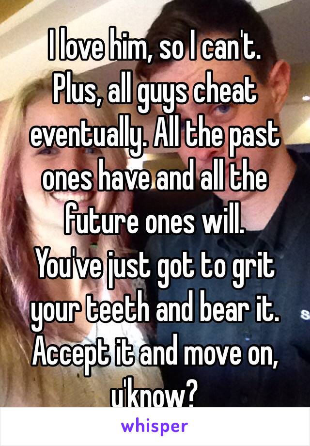 I love him, so I can't.
Plus, all guys cheat eventually. All the past ones have and all the future ones will.
You've just got to grit your teeth and bear it.
Accept it and move on, y'know?