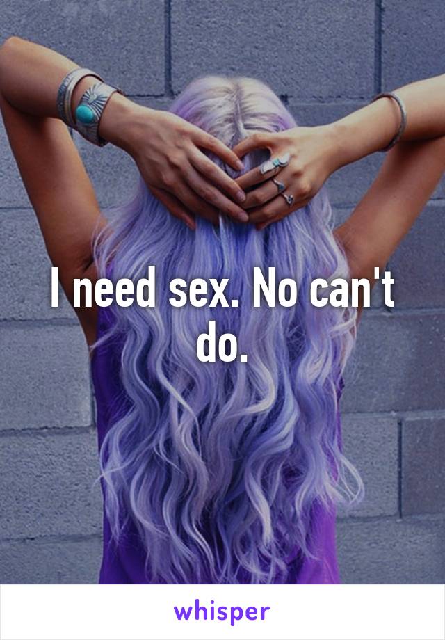 I need sex. No can't do.