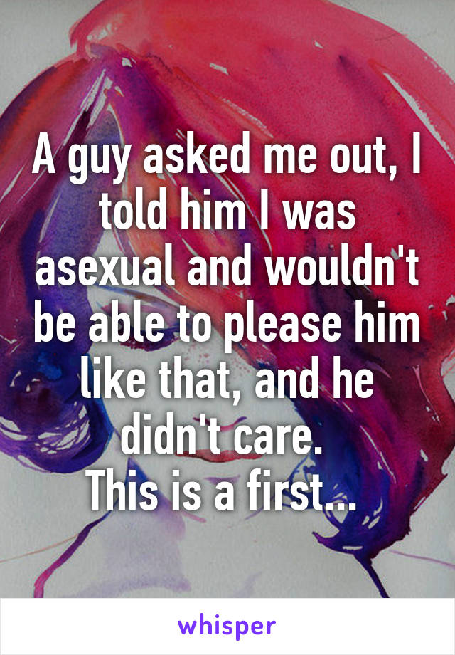 A guy asked me out, I told him I was asexual and wouldn't be able to please him like that, and he didn't care. 
This is a first... 