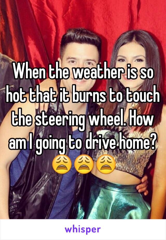 When the weather is so hot that it burns to touch the steering wheel. How am I going to drive home? 
😩😩😩