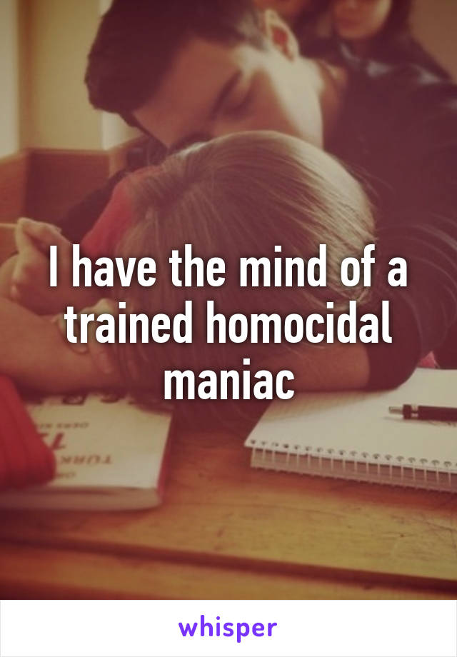 I have the mind of a trained homocidal maniac