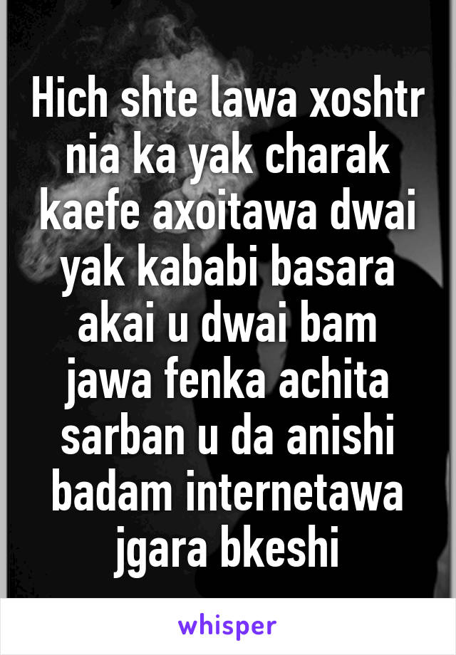 Hich shte lawa xoshtr nia ka yak charak kaefe axoitawa dwai yak kababi basara akai u dwai bam jawa fenka achita sarban u da anishi badam internetawa jgara bkeshi