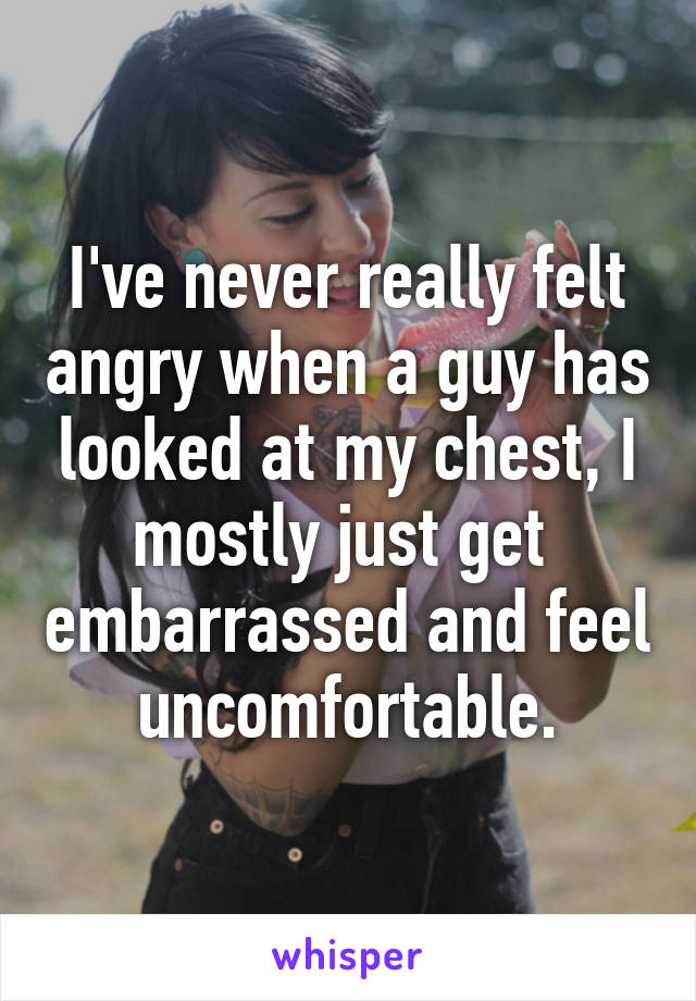 I've never really felt angry when a guy has looked at my chest, I mostly just get  embarrassed and feel uncomfortable.