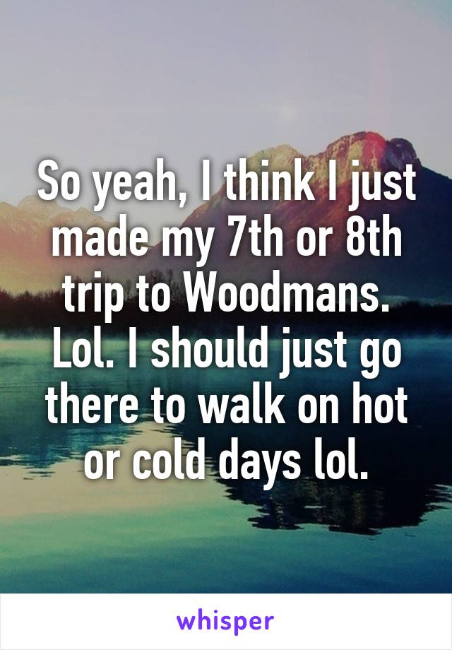 So yeah, I think I just made my 7th or 8th trip to Woodmans. Lol. I should just go there to walk on hot or cold days lol.