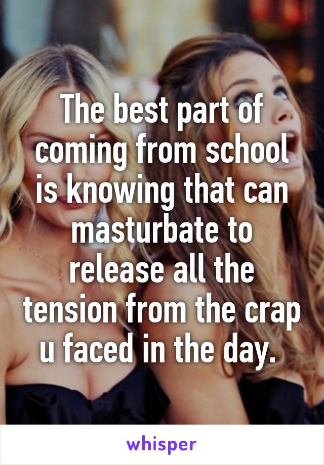 The best part of coming from school is knowing that can masturbate to release all the tension from the crap u faced in the day. 