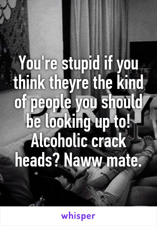 You're stupid if you think theyre the kind of people you should be looking up to!
Alcoholic crack heads? Naww mate.