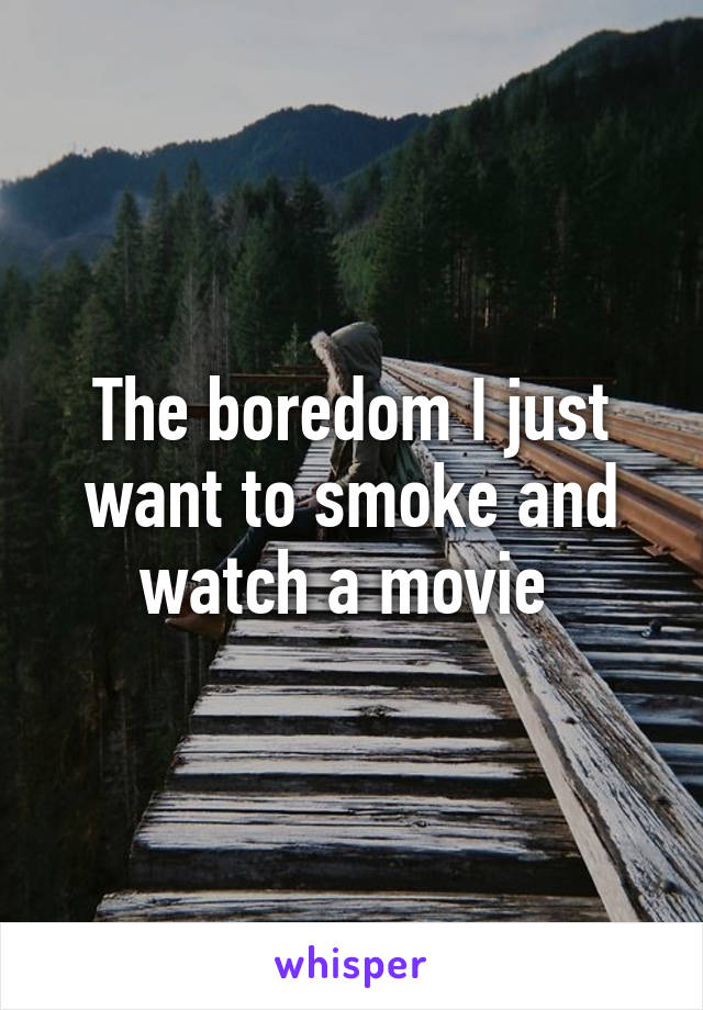 The boredom I just want to smoke and watch a movie 