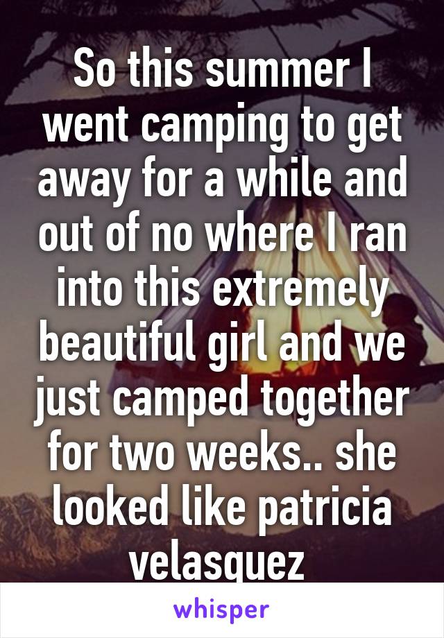 So this summer I went camping to get away for a while and out of no where I ran into this extremely beautiful girl and we just camped together for two weeks.. she looked like patricia velasquez 