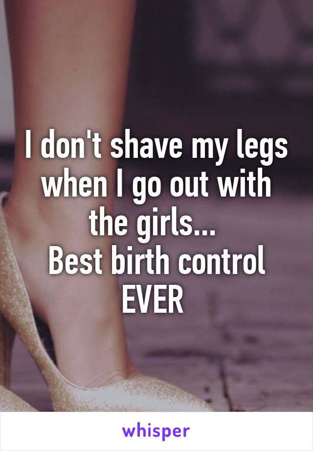 I don't shave my legs when I go out with the girls... 
Best birth control EVER 