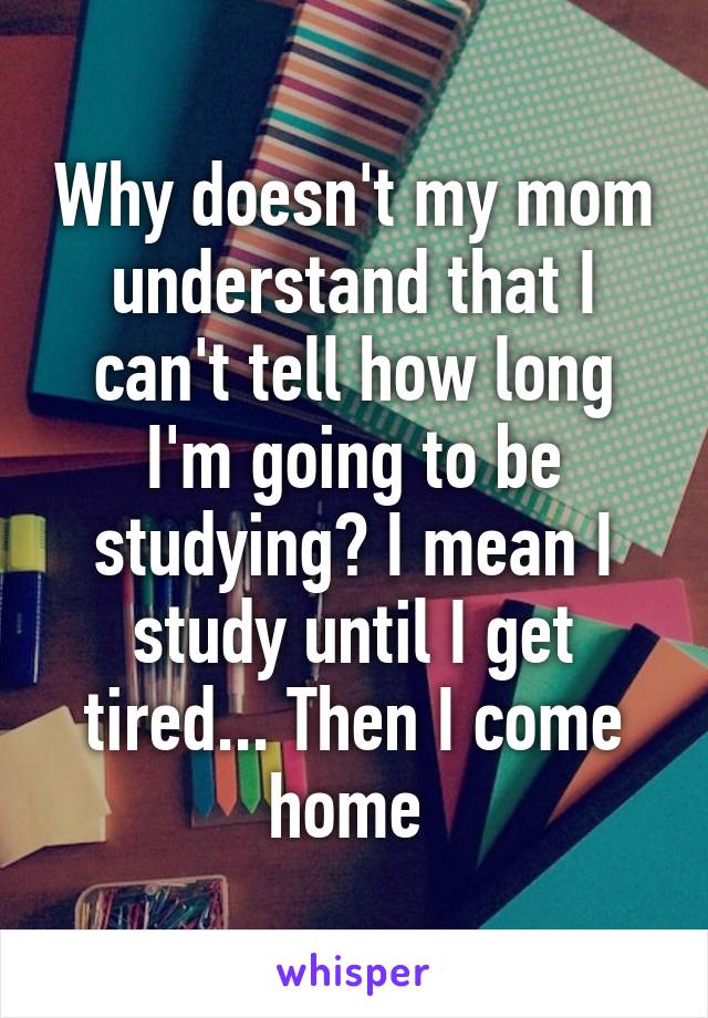 Why doesn't my mom understand that I can't tell how long I'm going to be studying? I mean I study until I get tired... Then I come home 