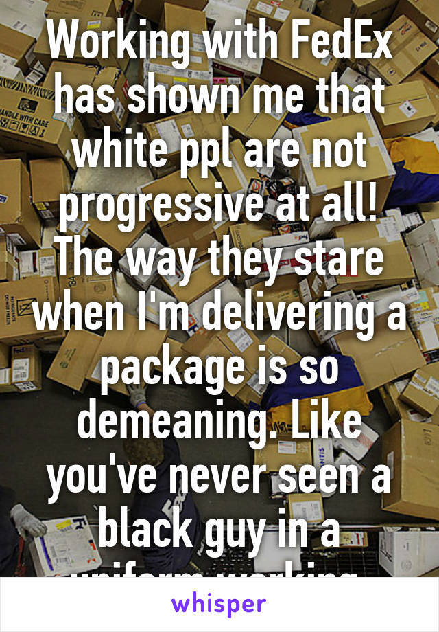 Working with FedEx has shown me that white ppl are not progressive at all! The way they stare when I'm delivering a package is so demeaning. Like you've never seen a black guy in a uniform working 