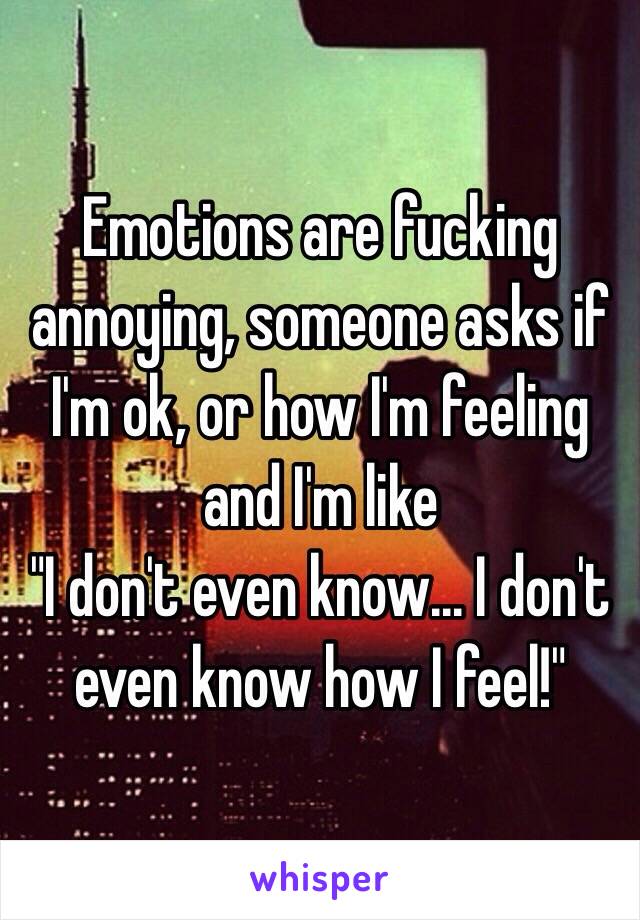 Emotions are fucking annoying, someone asks if I'm ok, or how I'm feeling and I'm like 
"I don't even know... I don't even know how I feel!" 