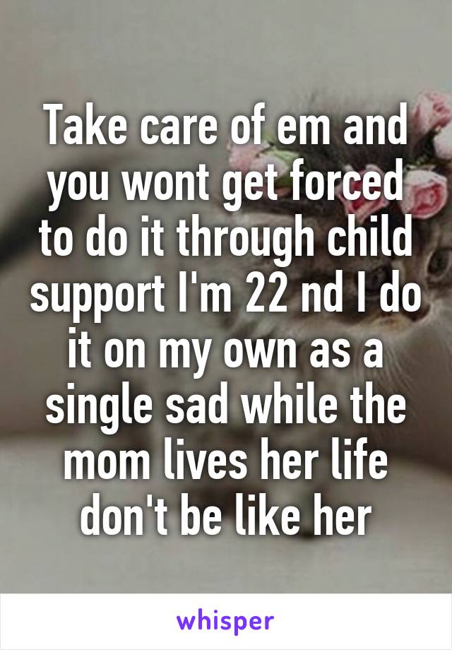 Take care of em and you wont get forced to do it through child support I'm 22 nd I do it on my own as a single sad while the mom lives her life don't be like her