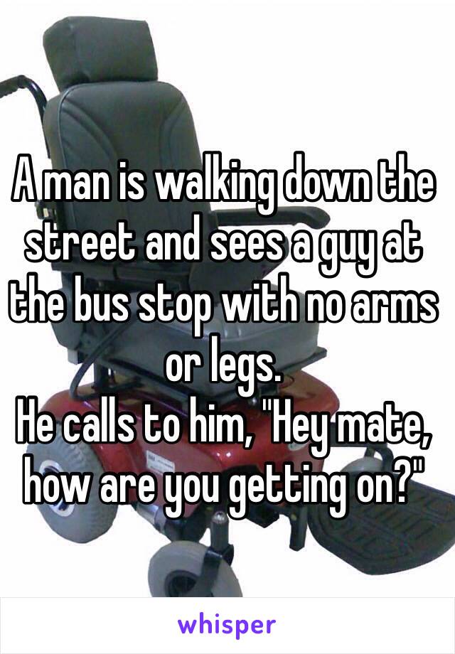 A man is walking down the street and sees a guy at the bus stop with no arms or legs. 
He calls to him, "Hey mate, how are you getting on?"