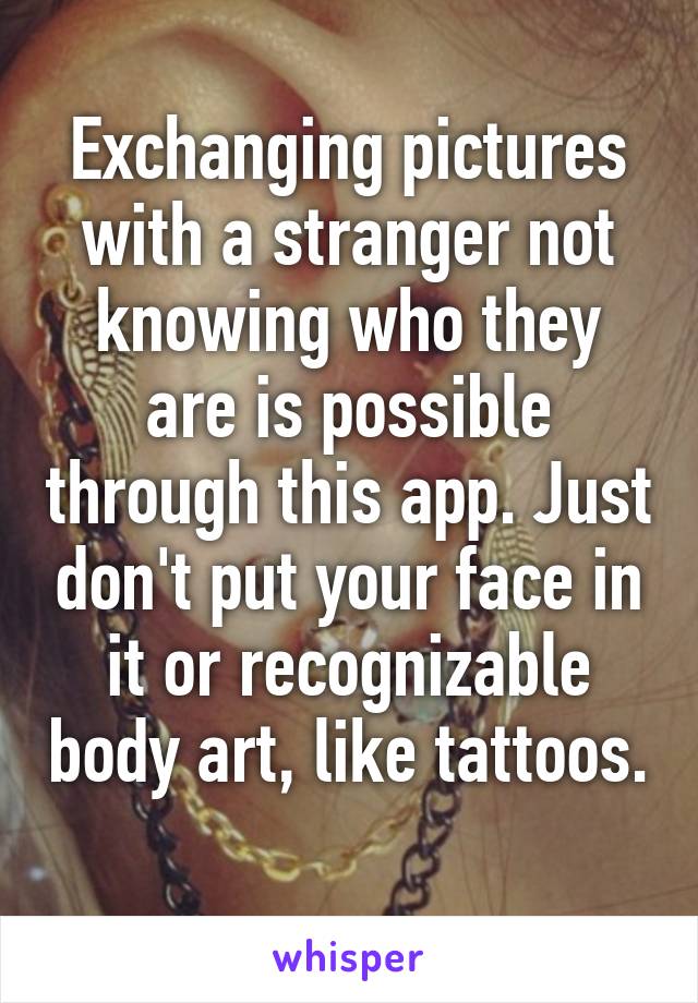 Exchanging pictures with a stranger not knowing who they are is possible through this app. Just don't put your face in it or recognizable body art, like tattoos. 