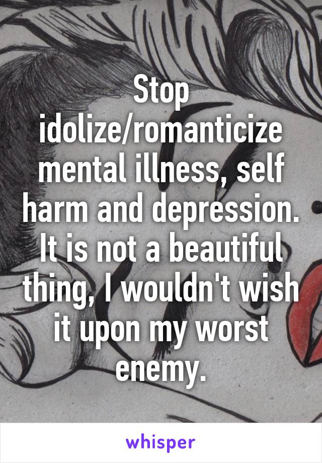 Stop idolize/romanticize mental illness, self harm and depression. It is not a beautiful thing, I wouldn't wish it upon my worst enemy.