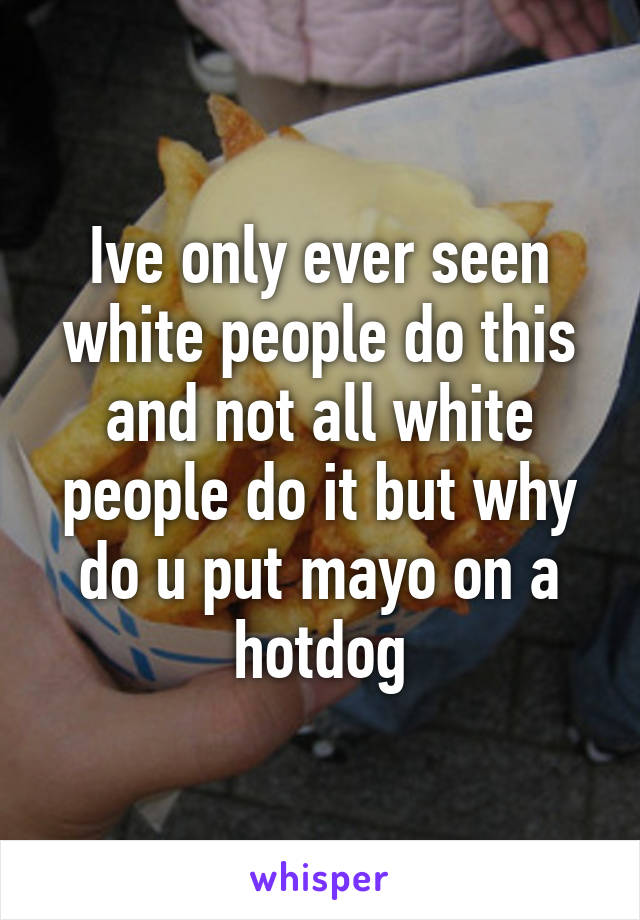 Ive only ever seen white people do this and not all white people do it but why do u put mayo on a hotdog