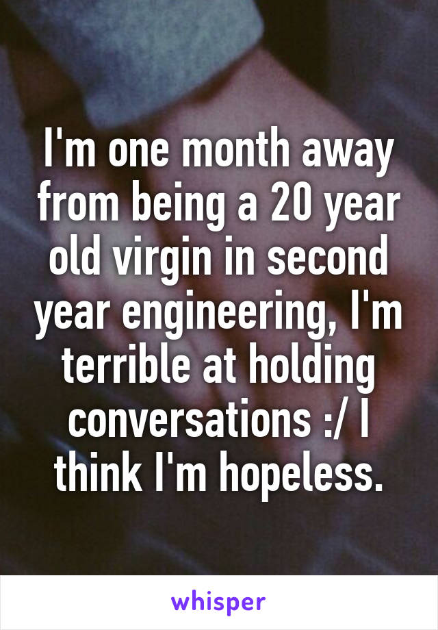 I'm one month away from being a 20 year old virgin in second year engineering, I'm terrible at holding conversations :/ I think I'm hopeless.