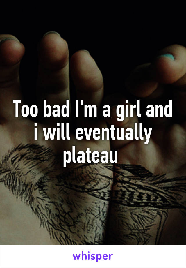 Too bad I'm a girl and i will eventually plateau 