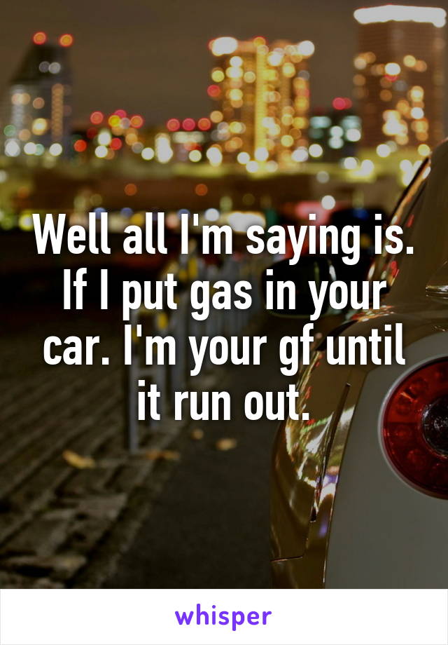 Well all I'm saying is. If I put gas in your car. I'm your gf until it run out.