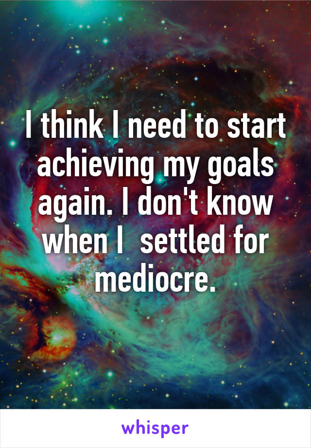 I think I need to start achieving my goals again. I don't know when I  settled for mediocre.
