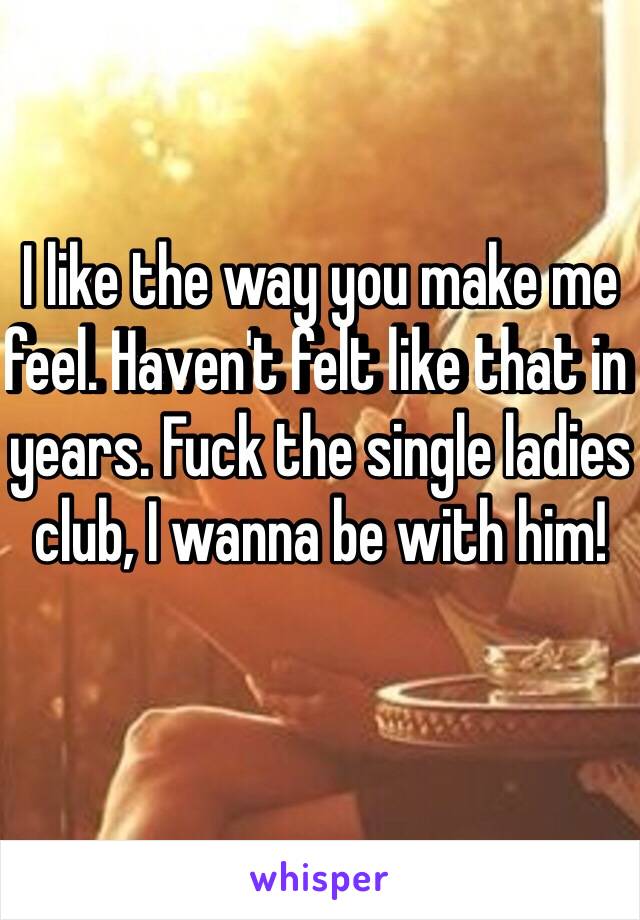 I like the way you make me feel. Haven't felt like that in years. Fuck the single ladies club, I wanna be with him! 