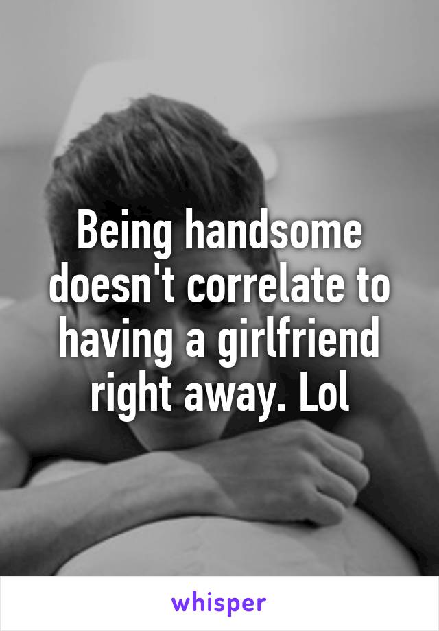 Being handsome doesn't correlate to having a girlfriend right away. Lol