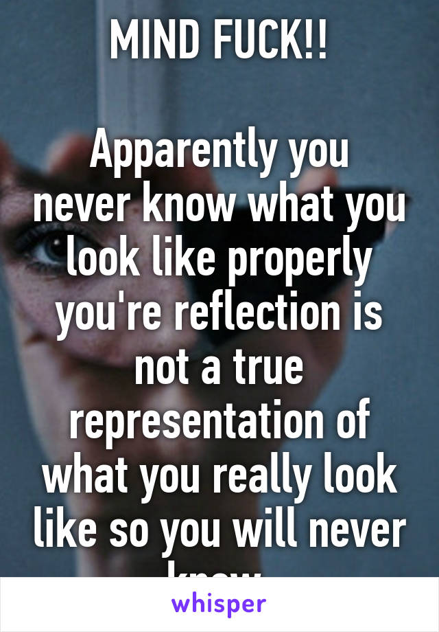 MIND FUCK!!

Apparently you never know what you look like properly you're reflection is not a true representation of what you really look like so you will never know 