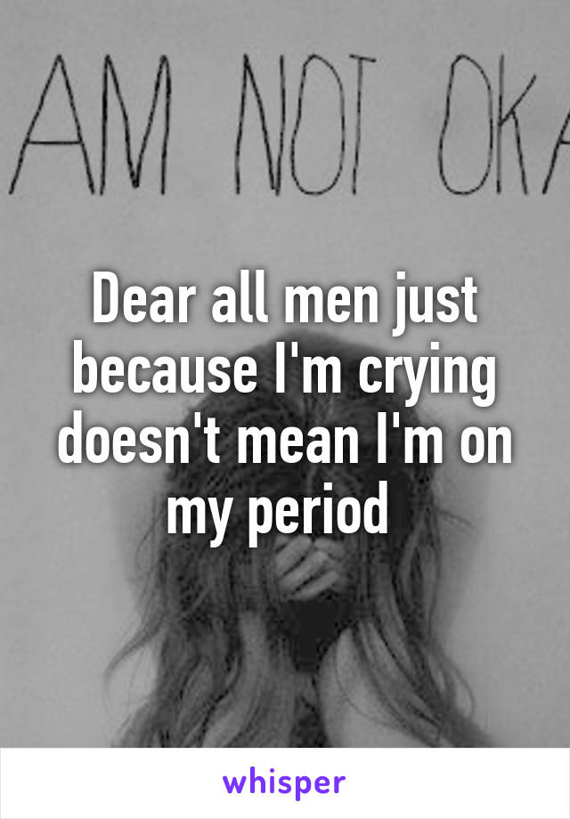 Dear all men just because I'm crying doesn't mean I'm on my period 