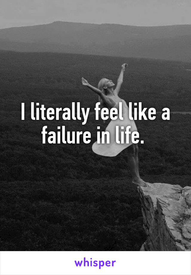 I literally feel like a failure in life. 
