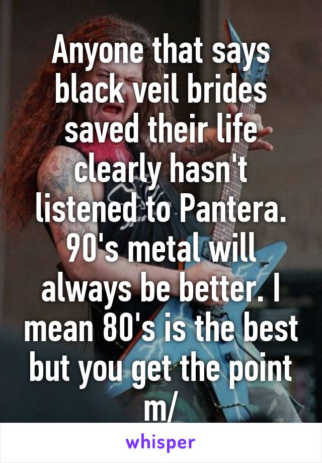 Anyone that says black veil brides saved their life clearly hasn't listened to Pantera. 90's metal will always be better. I mean 80's is the best but you get the point \m/