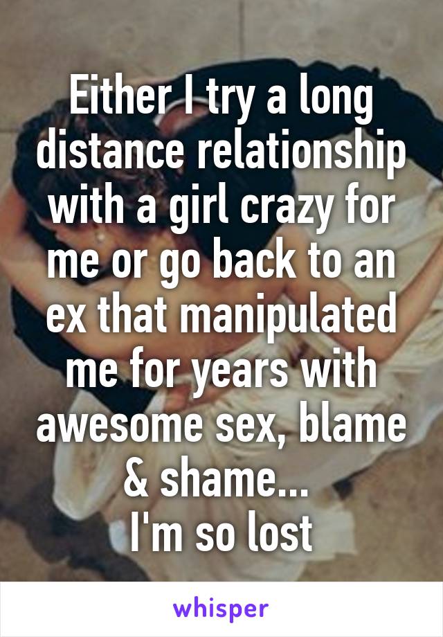 Either I try a long distance relationship with a girl crazy for me or go back to an ex that manipulated me for years with awesome sex, blame & shame... 
I'm so lost