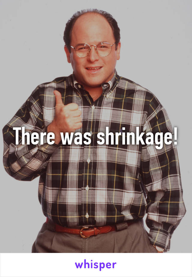 There was shrinkage!