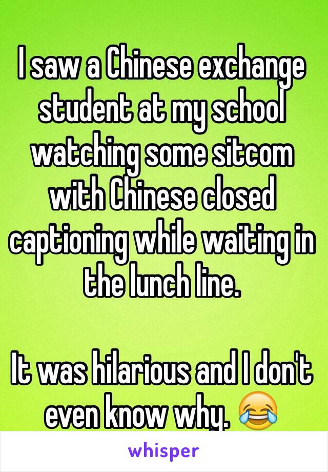 I saw a Chinese exchange student at my school watching some sitcom with Chinese closed captioning while waiting in the lunch line.

It was hilarious and I don't even know why. 😂