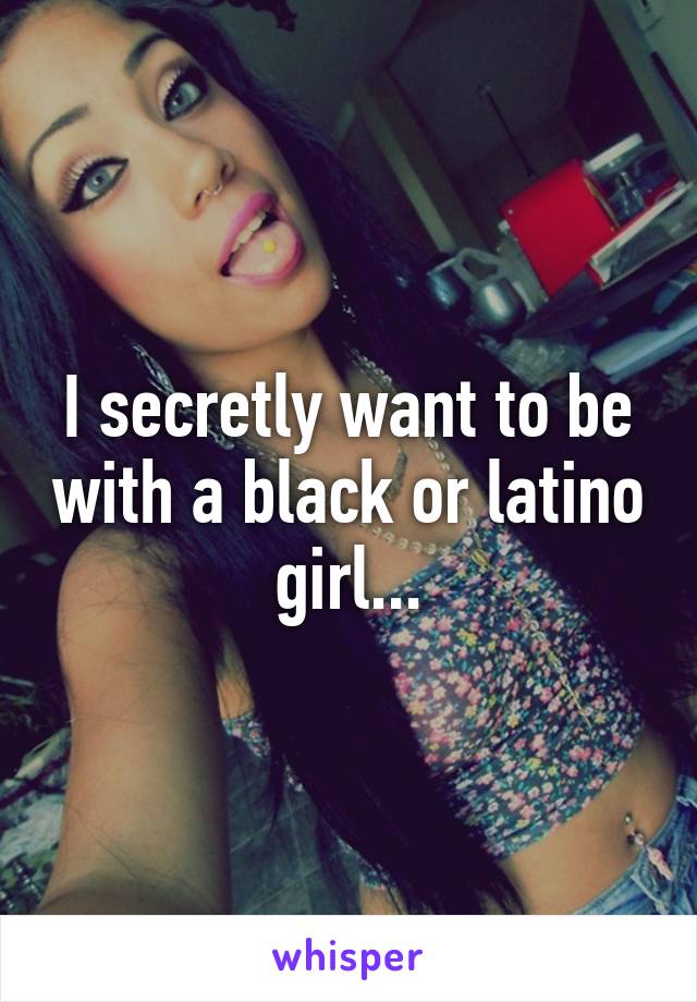 I secretly want to be with a black or latino girl...