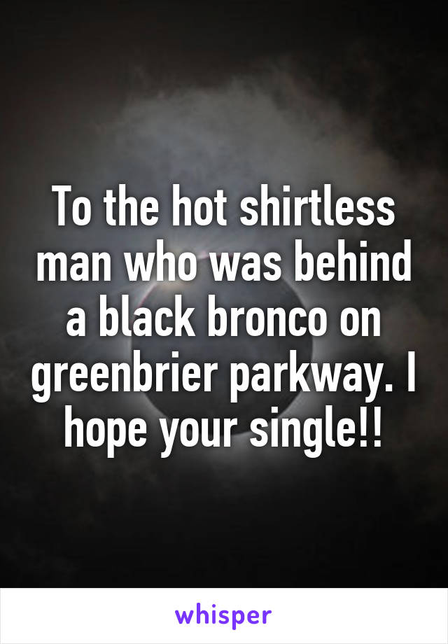 To the hot shirtless man who was behind a black bronco on greenbrier parkway. I hope your single!!