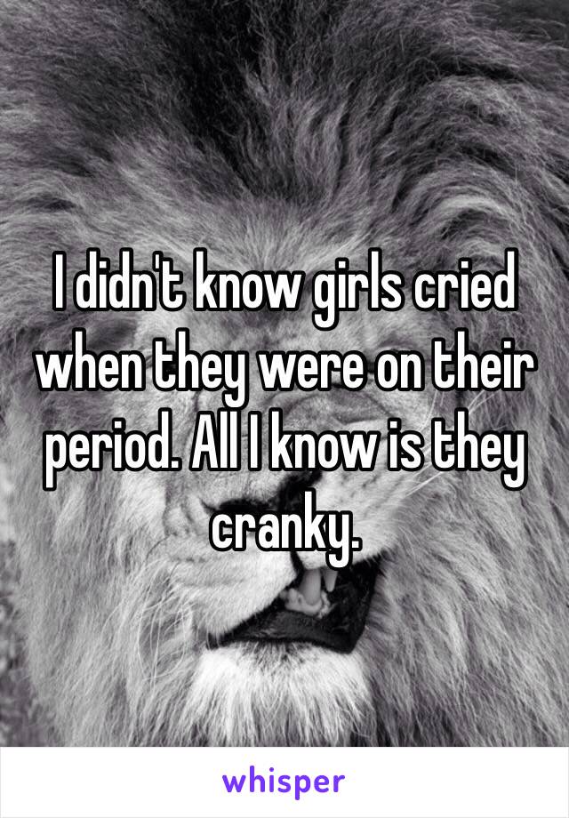 I didn't know girls cried when they were on their period. All I know is they cranky. 