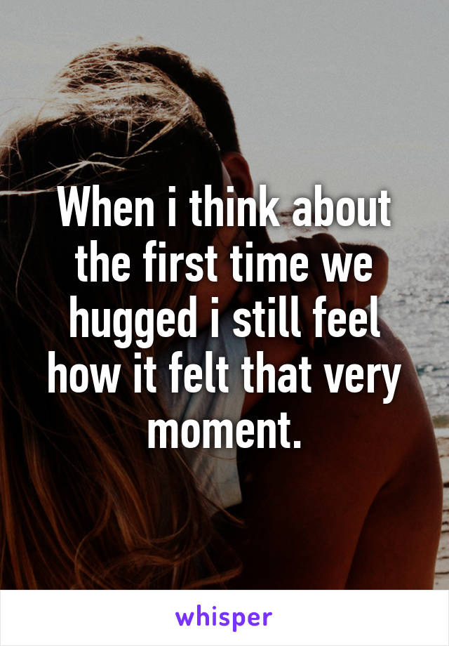 When i think about the first time we hugged i still feel how it felt that very moment.