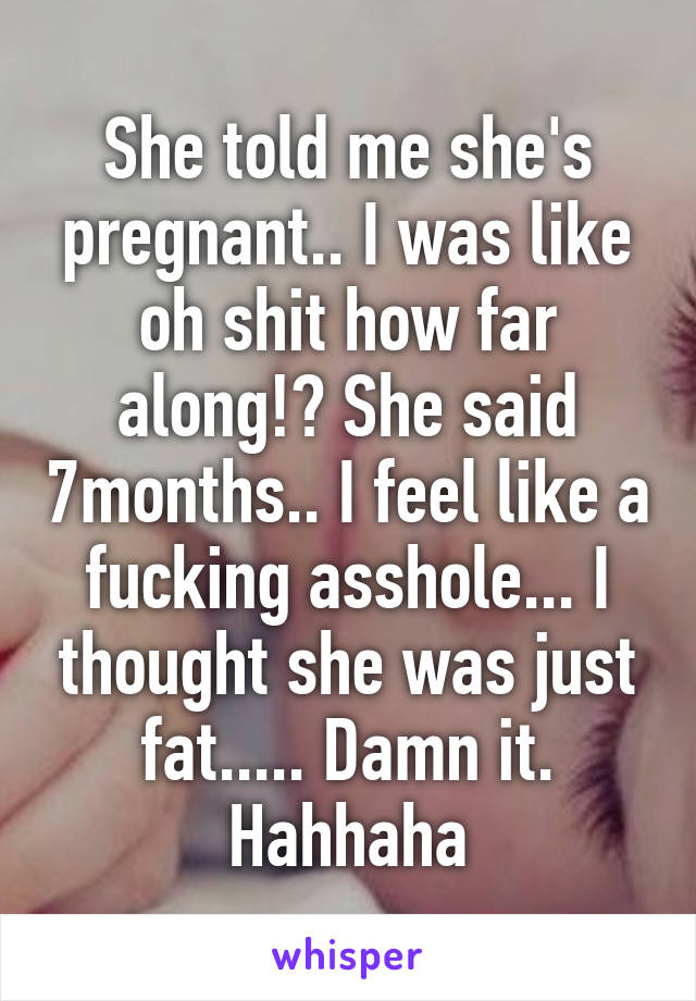 She told me she's pregnant.. I was like oh shit how far along!? She said 7months.. I feel like a fucking asshole... I thought she was just fat..... Damn it. Hahhaha