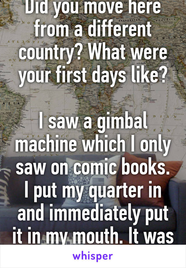 Did you move here from a different country? What were your first days like?

I saw a gimbal machine which I only saw on comic books. I put my quarter in and immediately put it in my mouth. It was a rubber ball. 