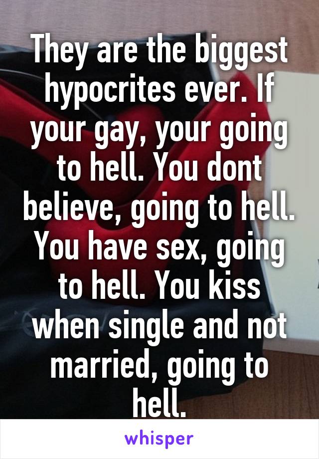 They are the biggest hypocrites ever. If your gay, your going to hell. You dont believe, going to hell. You have sex, going to hell. You kiss when single and not married, going to hell.